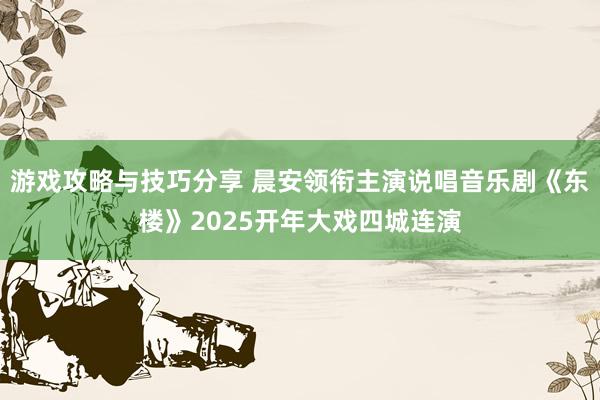 游戏攻略与技巧分享 晨安领衔主演说唱音乐剧《东楼》2025开年大戏四城连演