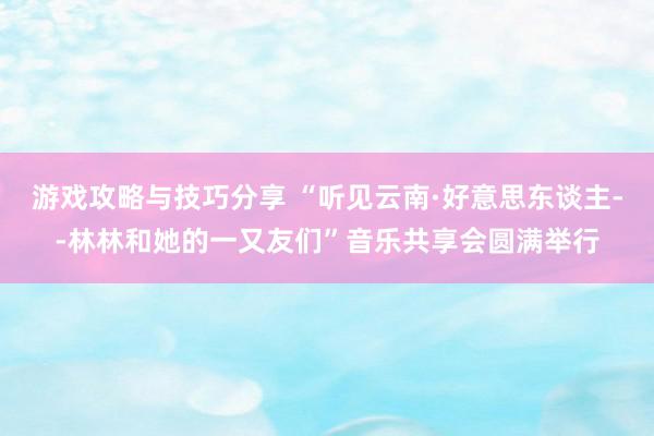 游戏攻略与技巧分享 “听见云南·好意思东谈主--林林和她的一又友们”音乐共享会圆满举行