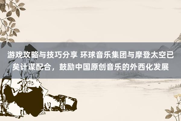 游戏攻略与技巧分享 环球音乐集团与摩登太空已矣计谋配合，鼓励中国原创音乐的外西化发展