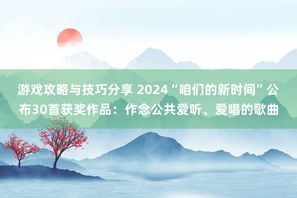 游戏攻略与技巧分享 2024“咱们的新时间”公布30首获奖作品：作念公共爱听、爱唱的歌曲