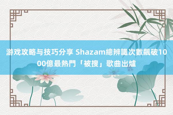 游戏攻略与技巧分享 Shazam總辨識次數飆破1000億　最熱門「被搜」歌曲出爐