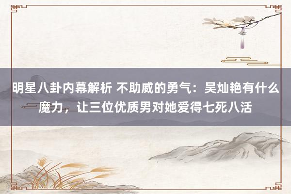 明星八卦内幕解析 不助威的勇气：吴灿艳有什么魔力，让三位优质男对她爱得七死八活