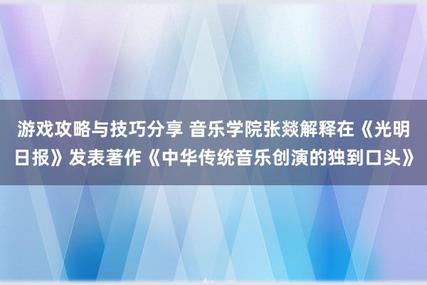 游戏攻略与技巧分享 音乐学院张燚解释在《光明日报》发表著作《中华传统音乐创演的独到口头》