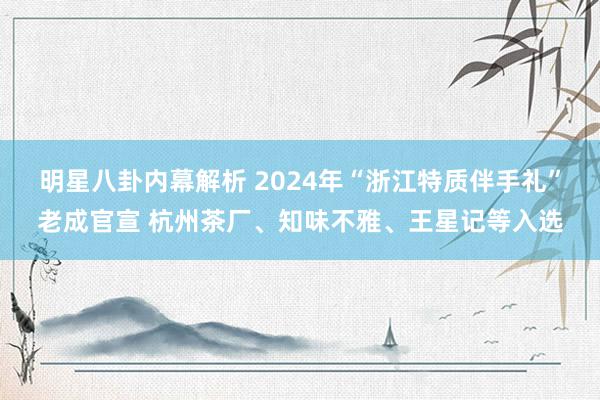 明星八卦内幕解析 2024年“浙江特质伴手礼”老成官宣 杭州茶厂、知味不雅、王星记等入选