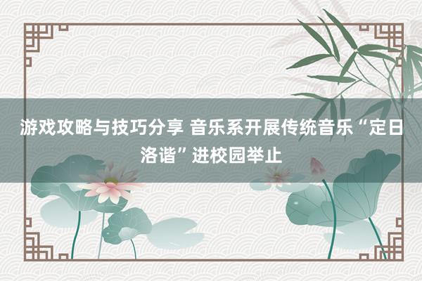 游戏攻略与技巧分享 音乐系开展传统音乐“定日洛谐”进校园举止