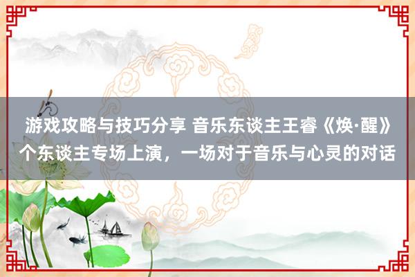 游戏攻略与技巧分享 音乐东谈主王睿《焕·醒》个东谈主专场上演，一场对于音乐与心灵的对话