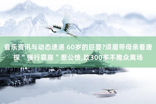 音乐资讯与动态速递 60岁的巨婴?须眉带母亲看唐探＂强行霸座＂惹公愤,致300多不雅众离场