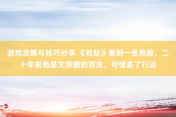 游戏攻略与技巧分享 《驻站》看到一张熟脸，二十年前他是文娱圈的顶流，可惜差了行运