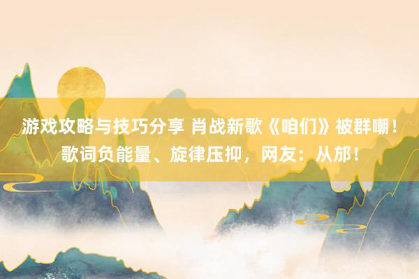 游戏攻略与技巧分享 肖战新歌《咱们》被群嘲！歌词负能量、旋律压抑，网友：从邡！