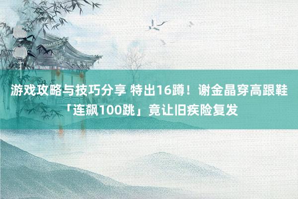 游戏攻略与技巧分享 特出16蹲！　谢金晶穿高跟鞋「连飙100跳」竟让旧疾险复发