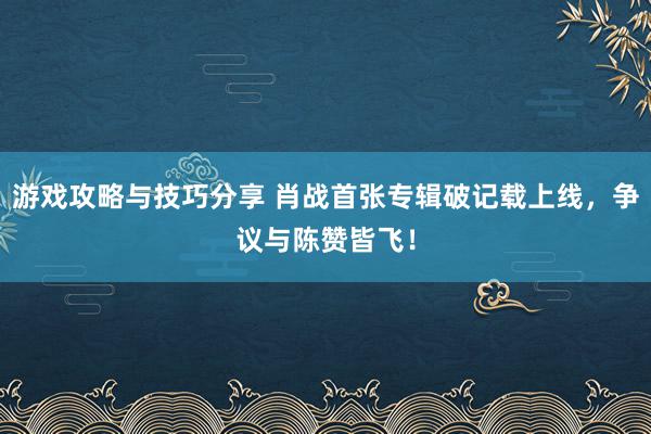 游戏攻略与技巧分享 肖战首张专辑破记载上线，争议与陈赞皆飞！