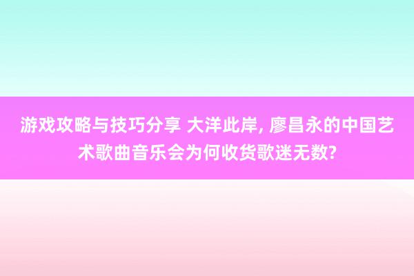 游戏攻略与技巧分享 大洋此岸, 廖昌永的中国艺术歌曲音乐会为何收货歌迷无数?