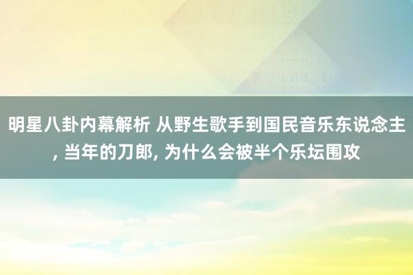 明星八卦内幕解析 从野生歌手到国民音乐东说念主, 当年的刀郎, 为什么会被半个乐坛围攻