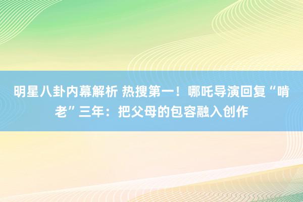 明星八卦内幕解析 热搜第一！哪吒导演回复“啃老”三年：把父母的包容融入创作