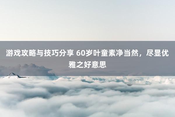 游戏攻略与技巧分享 60岁叶童素净当然，尽显优雅之好意思