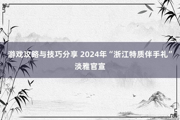 游戏攻略与技巧分享 2024年“浙江特质伴手礼”淡雅官宣