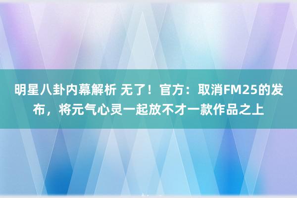 明星八卦内幕解析 无了！官方：取消FM25的发布，将元气心灵一起放不才一款作品之上