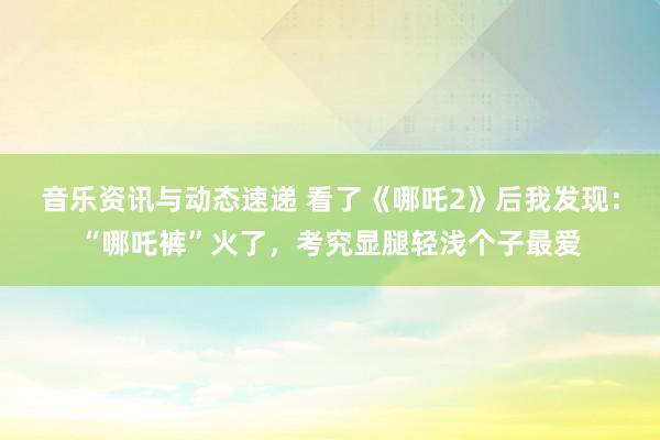 音乐资讯与动态速递 看了《哪吒2》后我发现：“哪吒裤”火了，考究显腿轻浅个子最爱