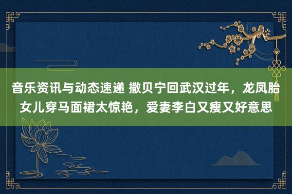 音乐资讯与动态速递 撒贝宁回武汉过年，龙凤胎女儿穿马面裙太惊艳，爱妻李白又瘦又好意思