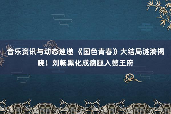 音乐资讯与动态速递 《国色青春》大结局涟漪揭晓！刘畅黑化成瘸腿入赘王府