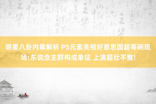 明星八卦内幕解析 PS元素亮相好意思国超等碗现场:东说念主群构成象征 上演超壮不雅!