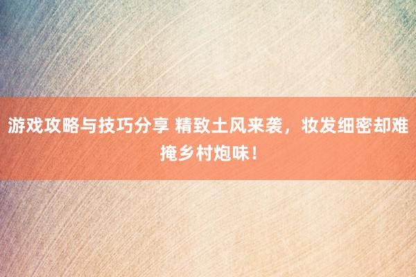 游戏攻略与技巧分享 精致土风来袭，妆发细密却难掩乡村炮味！