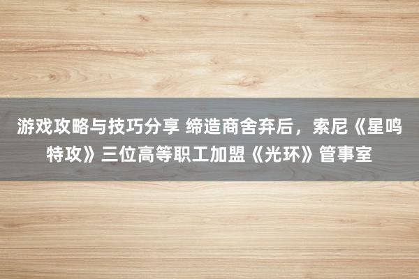 游戏攻略与技巧分享 缔造商舍弃后，索尼《星鸣特攻》三位高等职工加盟《光环》管事室