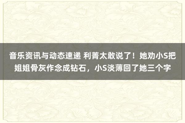 音乐资讯与动态速递 利菁太敢说了！她劝小S把姐姐骨灰作念成钻石，小S淡薄回了她三个字