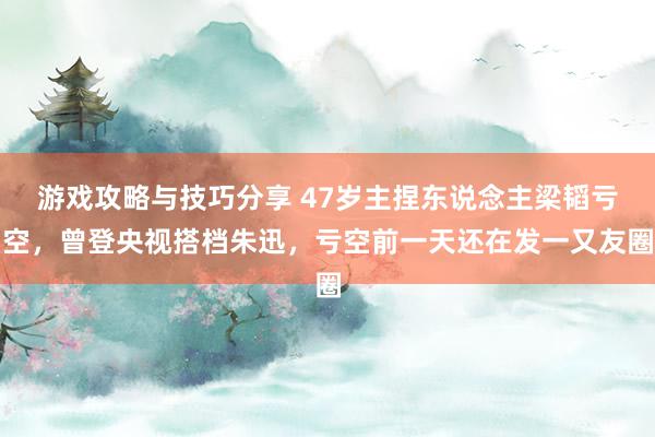 游戏攻略与技巧分享 47岁主捏东说念主梁韬亏空，曾登央视搭档朱迅，亏空前一天还在发一又友圈