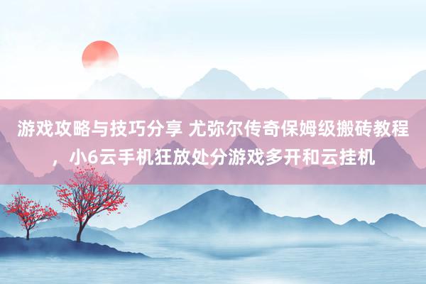 游戏攻略与技巧分享 尤弥尔传奇保姆级搬砖教程，小6云手机狂放处分游戏多开和云挂机