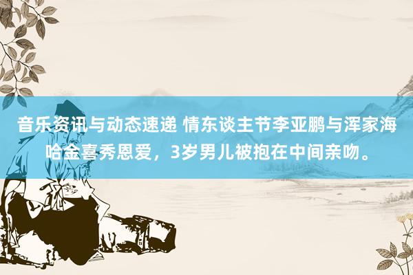 音乐资讯与动态速递 情东谈主节李亚鹏与浑家海哈金喜秀恩爱，3岁男儿被抱在中间亲吻。