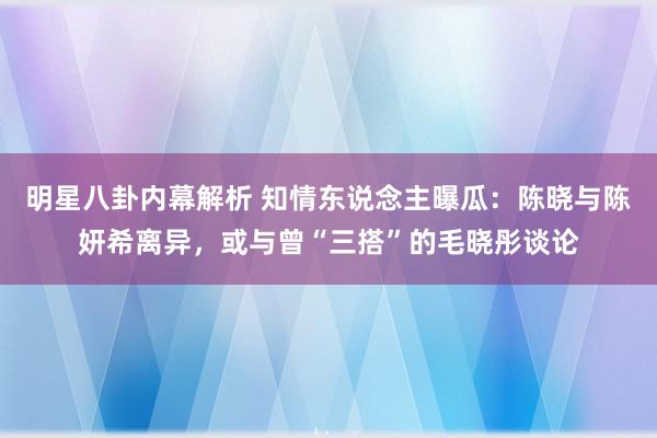 明星八卦内幕解析 知情东说念主曝瓜：陈晓与陈妍希离异，或与曾“三搭”的毛晓彤谈论