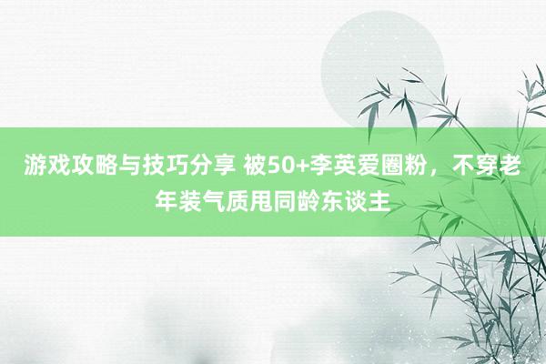 游戏攻略与技巧分享 被50+李英爱圈粉，不穿老年装气质甩同龄东谈主