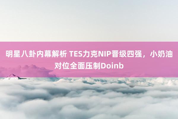 明星八卦内幕解析 TES力克NIP晋级四强，小奶油对位全面压制Doinb