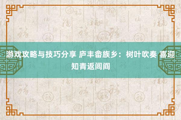 游戏攻略与技巧分享 庐丰畲族乡：树叶吹奏 喜迎知青返闾阎