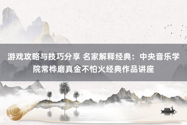 游戏攻略与技巧分享 名家解释经典：中央音乐学院常桦磨真金不怕火经典作品讲座