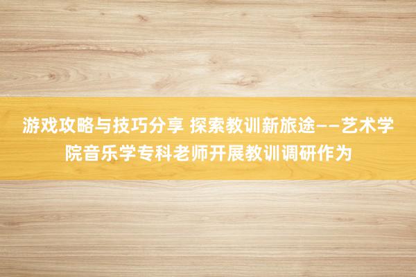 游戏攻略与技巧分享 探索教训新旅途——艺术学院音乐学专科老师开展教训调研作为