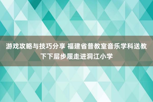 游戏攻略与技巧分享 福建省普教室音乐学科送教下下层步履走进洞江小学