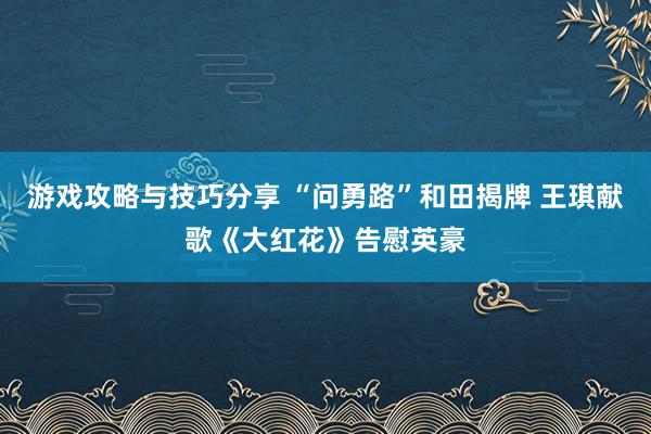 游戏攻略与技巧分享 “问勇路”和田揭牌 王琪献歌《大红花》告慰英豪