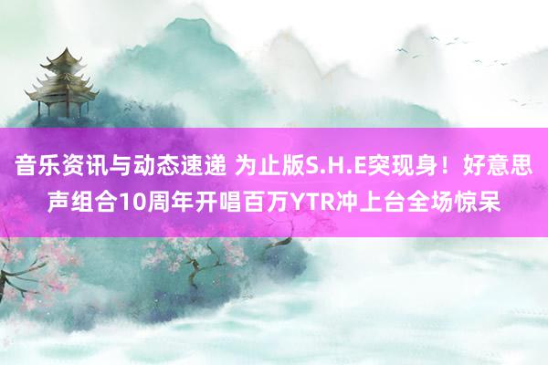 音乐资讯与动态速递 为止版S.H.E突现身！好意思声组合10周年开唱　百万YTR冲上台全场惊呆