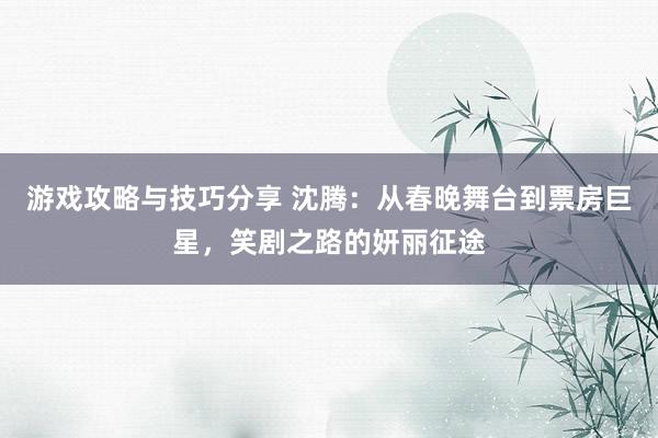 游戏攻略与技巧分享 沈腾：从春晚舞台到票房巨星，笑剧之路的妍丽征途