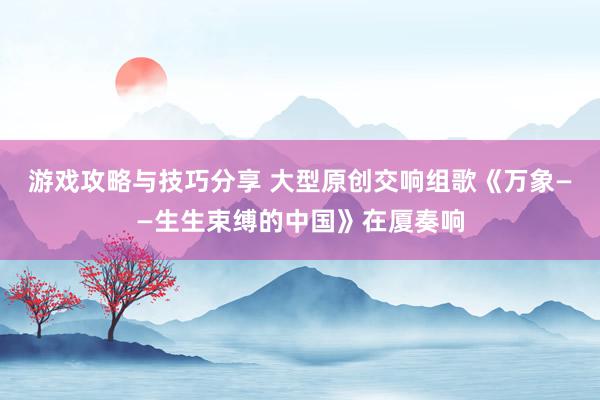 游戏攻略与技巧分享 大型原创交响组歌《万象——生生束缚的中国》在厦奏响