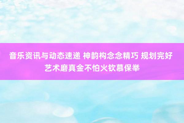 音乐资讯与动态速递 神韵构念念精巧 规划完好 艺术磨真金不怕火钦慕保举