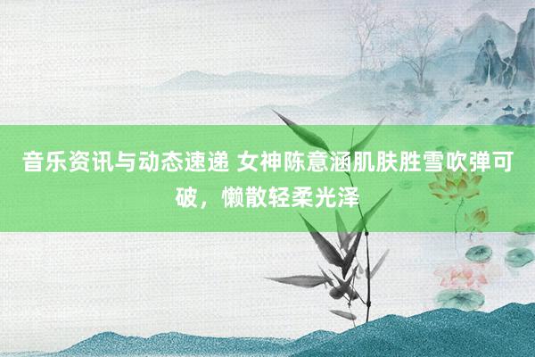 音乐资讯与动态速递 女神陈意涵肌肤胜雪吹弹可破，懒散轻柔光泽