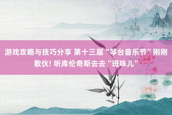 游戏攻略与技巧分享 第十三届“琴台音乐节”刚刚散伙! 听库伦奇斯去去“班味儿”