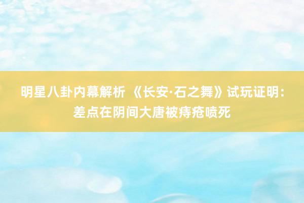 明星八卦内幕解析 《长安·石之舞》试玩证明：差点在阴间大唐被痔疮喷死