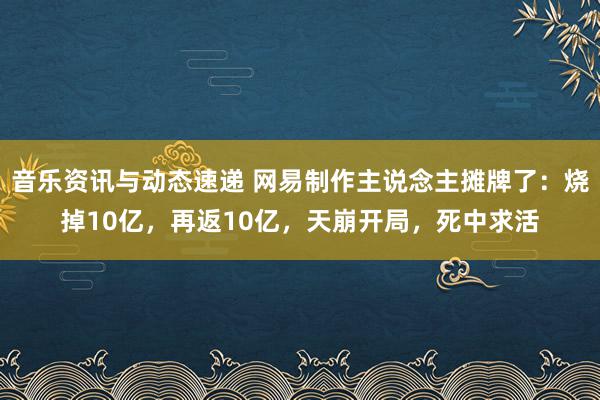 音乐资讯与动态速递 网易制作主说念主摊牌了：烧掉10亿，再返10亿，天崩开局，死中求活