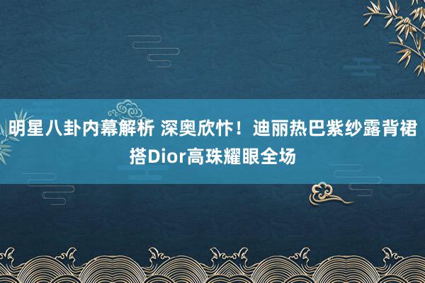 明星八卦内幕解析 深奥欣忭！迪丽热巴紫纱露背裙搭Dior高珠耀眼全场