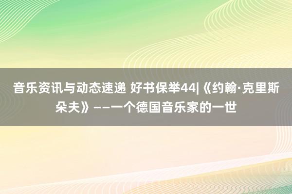 音乐资讯与动态速递 好书保举44|《约翰·克里斯朵夫》——一个德国音乐家的一世