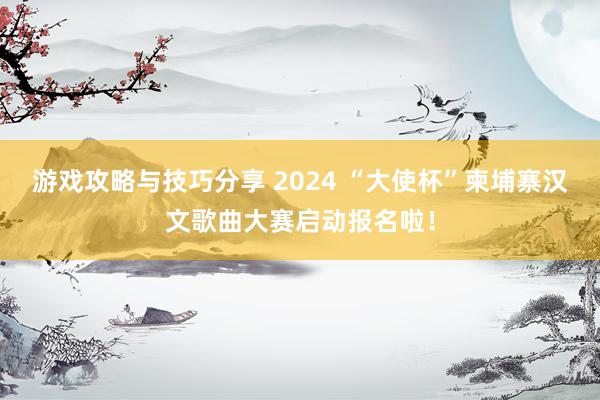 游戏攻略与技巧分享 2024 “大使杯”柬埔寨汉文歌曲大赛启动报名啦！